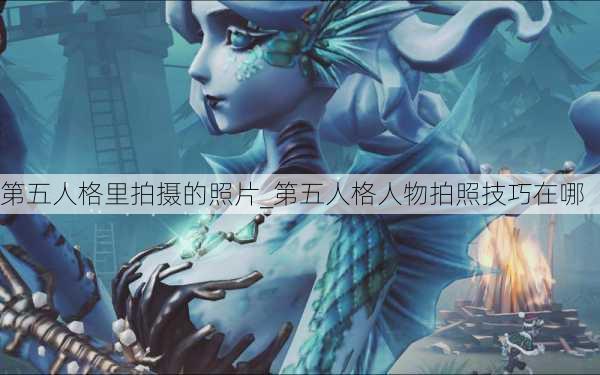 第五人格里拍摄的照片_第五人格人物拍照技巧在哪